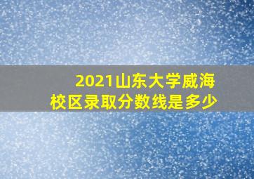 2021山东大学威海校区录取分数线是多少