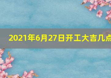 2021年6月27日开工大吉几点