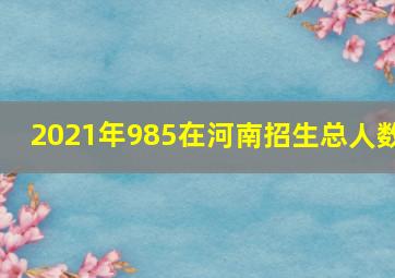 2021年985在河南招生总人数