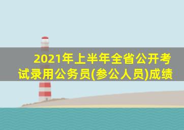 2021年上半年全省公开考试录用公务员(参公人员)成绩