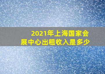 2021年上海国家会展中心出租收入是多少