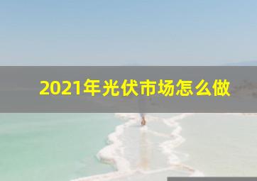 2021年光伏市场怎么做