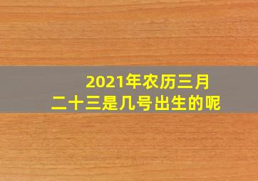 2021年农历三月二十三是几号出生的呢