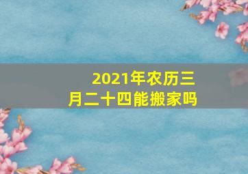 2021年农历三月二十四能搬家吗