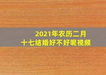 2021年农历二月十七结婚好不好呢视频