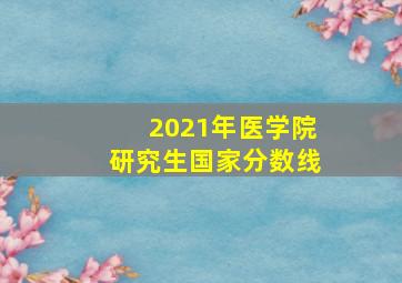 2021年医学院研究生国家分数线