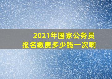 2021年国家公务员报名缴费多少钱一次啊