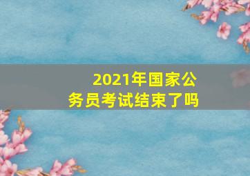 2021年国家公务员考试结束了吗