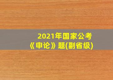 2021年国家公考《申论》题(副省级)