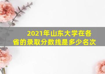 2021年山东大学在各省的录取分数线是多少名次