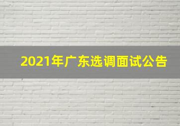 2021年广东选调面试公告