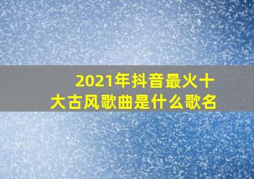 2021年抖音最火十大古风歌曲是什么歌名