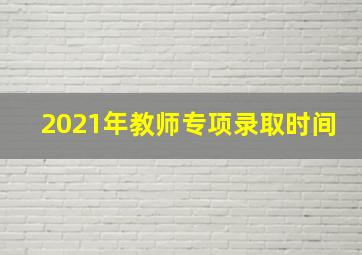 2021年教师专项录取时间