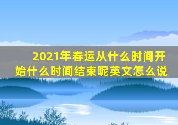 2021年春运从什么时间开始什么时间结束呢英文怎么说