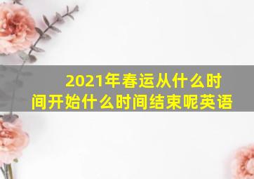 2021年春运从什么时间开始什么时间结束呢英语