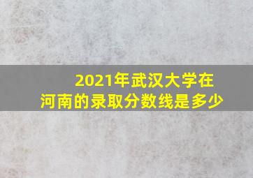 2021年武汉大学在河南的录取分数线是多少