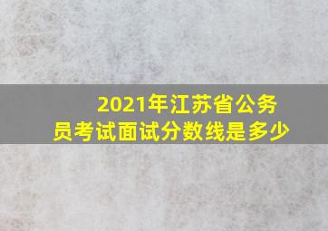 2021年江苏省公务员考试面试分数线是多少