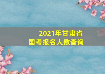 2021年甘肃省国考报名人数查询