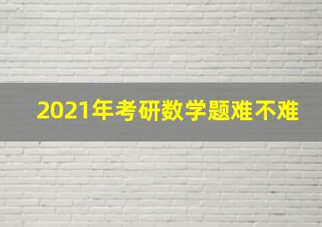 2021年考研数学题难不难