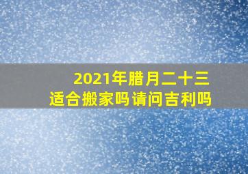 2021年腊月二十三适合搬家吗请问吉利吗