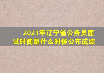 2021年辽宁省公务员面试时间是什么时候公布成绩