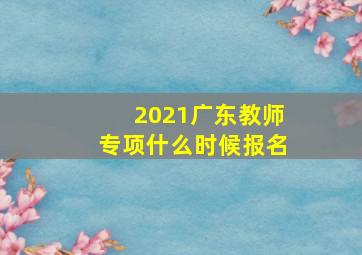 2021广东教师专项什么时候报名