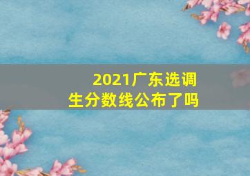 2021广东选调生分数线公布了吗