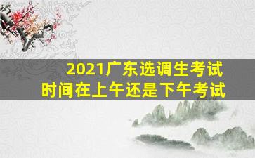 2021广东选调生考试时间在上午还是下午考试