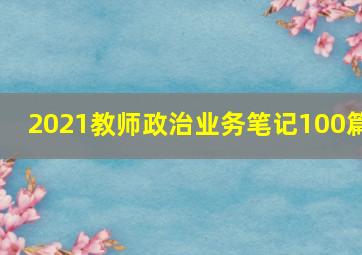 2021教师政治业务笔记100篇