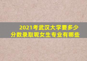 2021考武汉大学要多少分数录取呢女生专业有哪些