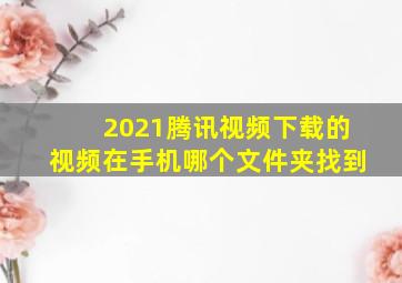 2021腾讯视频下载的视频在手机哪个文件夹找到