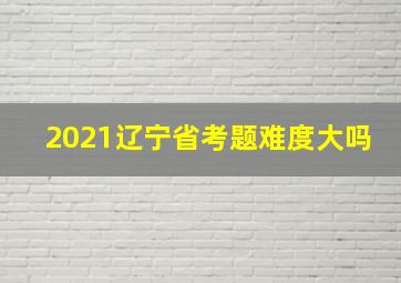 2021辽宁省考题难度大吗