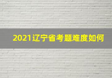 2021辽宁省考题难度如何