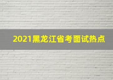 2021黑龙江省考面试热点