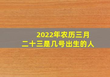 2022年农历三月二十三是几号出生的人