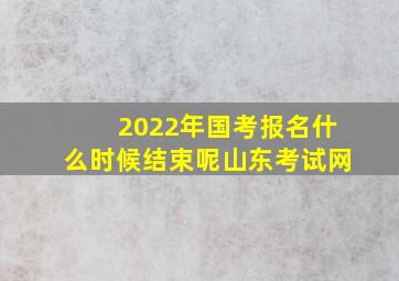 2022年国考报名什么时候结束呢山东考试网