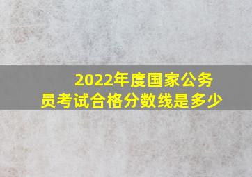 2022年度国家公务员考试合格分数线是多少