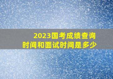 2023国考成绩查询时间和面试时间是多少