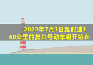 2023年7月1日起时速160公里的复兴号动车组开始在