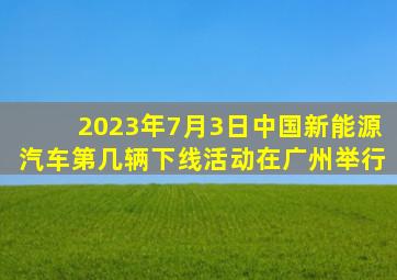 2023年7月3日中国新能源汽车第几辆下线活动在广州举行