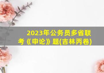 2023年公务员多省联考《申论》题(吉林丙卷)