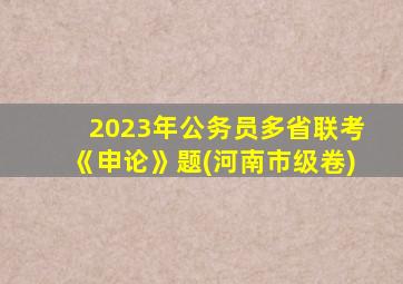 2023年公务员多省联考《申论》题(河南市级卷)