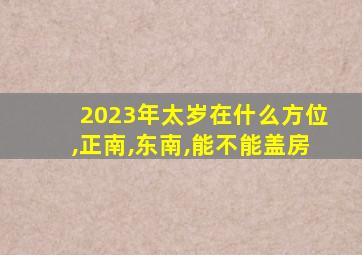 2023年太岁在什么方位,正南,东南,能不能盖房