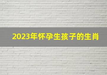 2023年怀孕生孩子的生肖