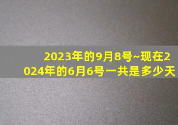 2023年的9月8号~现在2024年的6月6号一共是多少天