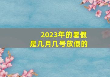 2023年的暑假是几月几号放假的