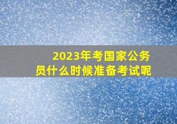 2023年考国家公务员什么时候准备考试呢