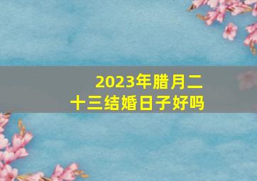 2023年腊月二十三结婚日子好吗