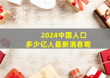 2024中国人口多少亿人最新消息呢