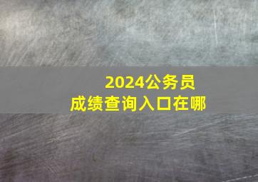 2024公务员成绩查询入口在哪